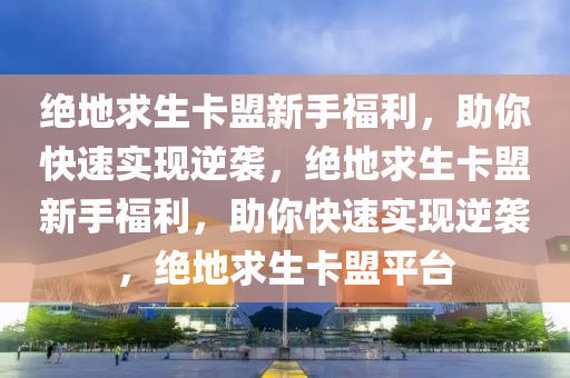 绝地求生卡盟新手福利，助你快速实现逆袭，绝地求生卡盟新手福利，助你快速实现逆袭，绝地求生卡盟平台