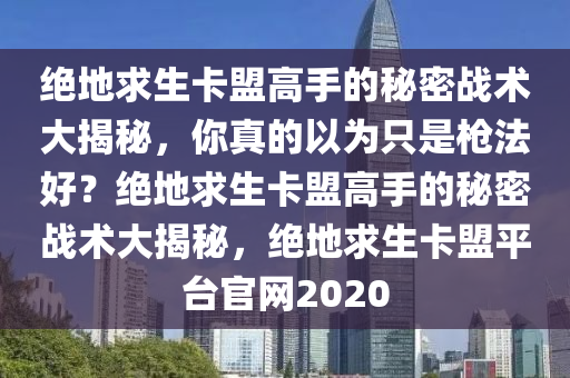 绝地求生卡盟高手的秘密战术大揭秘，你真的以为只是枪法好？绝地求生卡盟高手的秘密战术大揭秘，绝地求生卡盟平台官网2020