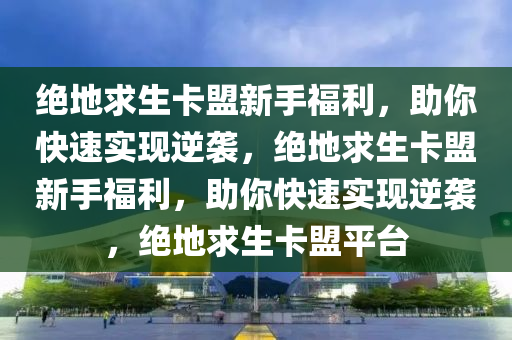 绝地求生卡盟新手福利，助你快速实现逆袭，绝地求生卡盟新手福利，助你快速实现逆袭，绝地求生卡盟平台