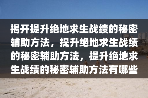 揭开提升绝地求生战绩的秘密辅助方法，提升绝地求生战绩的秘密辅助方法，提升绝地求生战绩的秘密辅助方法有哪些
