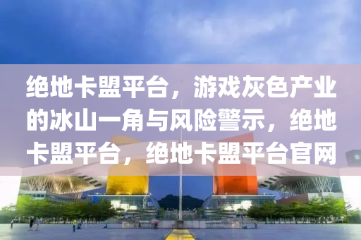 绝地卡盟平台，游戏灰色产业的冰山一角与风险警示，绝地卡盟平台，绝地卡盟平台官网