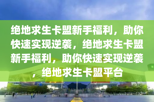 绝地求生卡盟新手福利，助你快速实现逆袭，绝地求生卡盟新手福利，助你快速实现逆袭，绝地求生卡盟平台