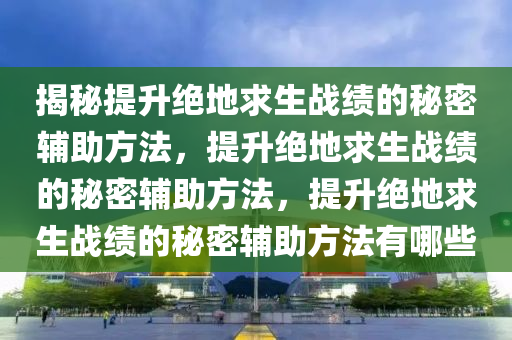 揭秘提升绝地求生战绩的秘密辅助方法，提升绝地求生战绩的秘密辅助方法，提升绝地求生战绩的秘密辅助方法有哪些