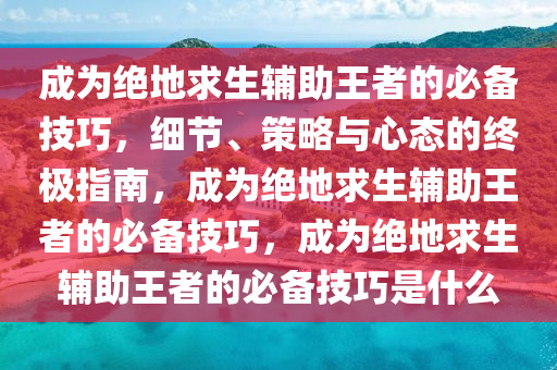 成为绝地求生辅助王者的必备技巧，细节、策略与心态的终极指南，成为绝地求生辅助王者的必备技巧，成为绝地求生辅助王者的必备技巧是什么