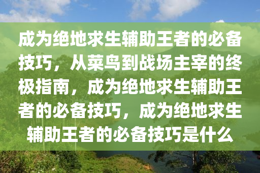成为绝地求生辅助王者的必备技巧，从菜鸟到战场主宰的终极指南，成为绝地求生辅助王者的必备技巧，成为绝地求生辅助王者的必备技巧是什么