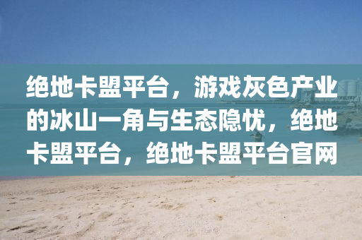 绝地卡盟平台，游戏灰色产业的冰山一角与生态隐忧，绝地卡盟平台，绝地卡盟平台官网