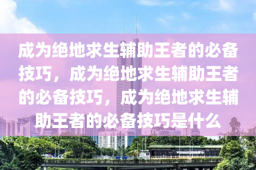 成为绝地求生辅助王者的必备技巧，成为绝地求生辅助王者的必备技巧，成为绝地求生辅助王者的必备技巧是什么