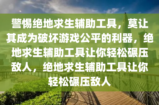 警惕绝地求生辅助工具，莫让其成为破坏游戏公平的利器，绝地求生辅助工具让你轻松碾压敌人，绝地求生辅助工具让你轻松碾压敌人