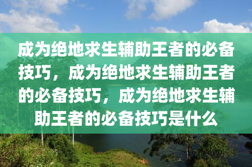 成为绝地求生辅助王者的必备技巧，成为绝地求生辅助王者的必备技巧，成为绝地求生辅助王者的必备技巧是什么