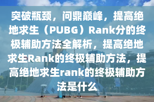突破瓶颈，问鼎巅峰，提高绝地求生（PUBG）Rank分的终极辅助方法全解析，提高绝地求生Rank的终极辅助方法，提高绝地求生rank的终极辅助方法是什么