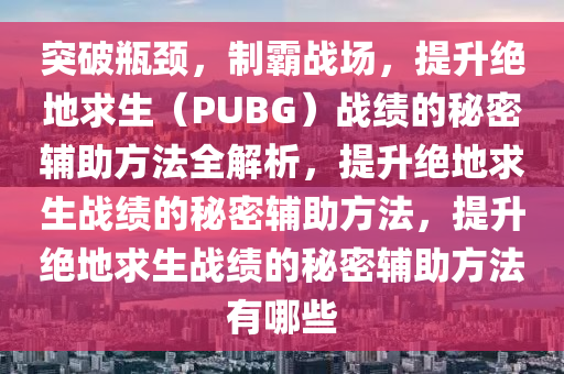 突破瓶颈，制霸战场，提升绝地求生（PUBG）战绩的秘密辅助方法全解析，提升绝地求生战绩的秘密辅助方法，提升绝地求生战绩的秘密辅助方法有哪些