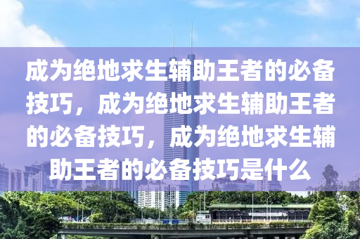 成为绝地求生辅助王者的必备技巧，成为绝地求生辅助王者的必备技巧，成为绝地求生辅助王者的必备技巧是什么