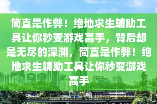 简直是作弊！绝地求生辅助工具让你秒变游戏高手，背后却是无尽的深渊，简直是作弊！绝地求生辅助工具让你秒变游戏高手