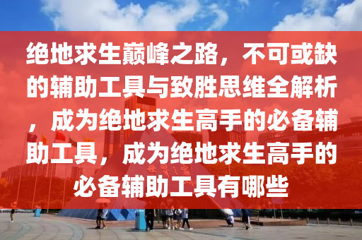 绝地求生巅峰之路，不可或缺的辅助工具与致胜思维全解析，成为绝地求生高手的必备辅助工具，成为绝地求生高手的必备辅助工具有哪些