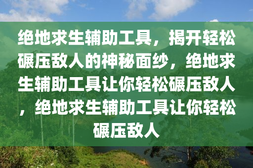 绝地求生辅助工具，揭开轻松碾压敌人的神秘面纱，绝地求生辅助工具让你轻松碾压敌人，绝地求生辅助工具让你轻松碾压敌人