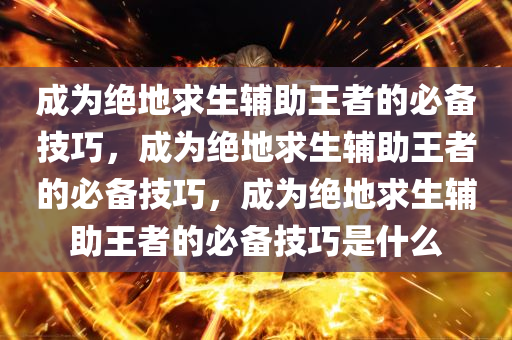 成为绝地求生辅助王者的必备技巧，成为绝地求生辅助王者的必备技巧，成为绝地求生辅助王者的必备技巧是什么