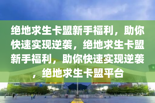 绝地求生卡盟新手福利，助你快速实现逆袭，绝地求生卡盟新手福利，助你快速实现逆袭，绝地求生卡盟平台