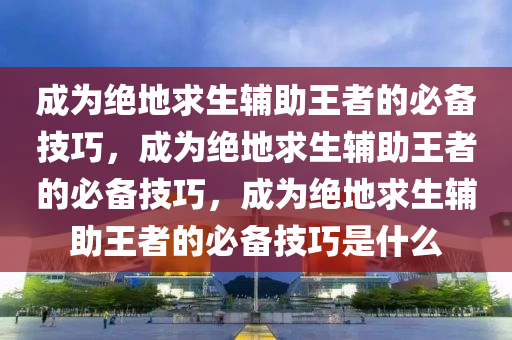 成为绝地求生辅助王者的必备技巧，成为绝地求生辅助王者的必备技巧，成为绝地求生辅助王者的必备技巧是什么