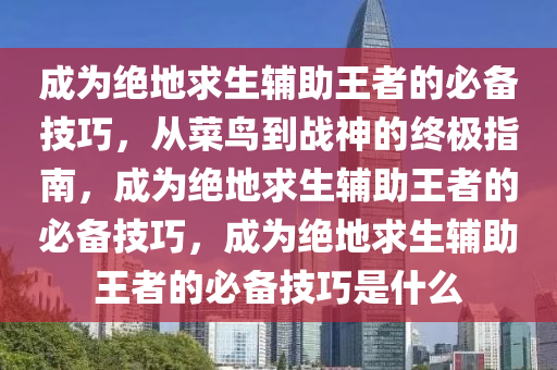 成为绝地求生辅助王者的必备技巧，从菜鸟到战神的终极指南，成为绝地求生辅助王者的必备技巧，成为绝地求生辅助王者的必备技巧是什么