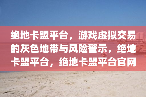 绝地卡盟平台，游戏虚拟交易的灰色地带与风险警示，绝地卡盟平台，绝地卡盟平台官网
