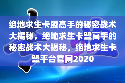 绝地求生卡盟高手的秘密战术大揭秘，绝地求生卡盟高手的秘密战术大揭秘，绝地求生卡盟平台官网2020