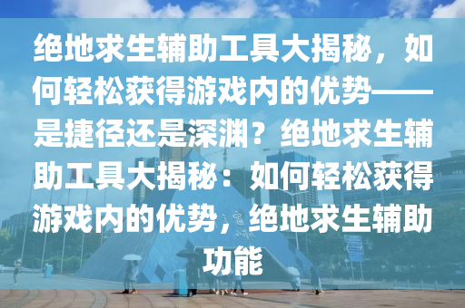 绝地求生辅助工具大揭秘，如何轻松获得游戏内的优势——是捷径还是深渊？绝地求生辅助工具大揭秘：如何轻松获得游戏内的优势，绝地求生辅助功能