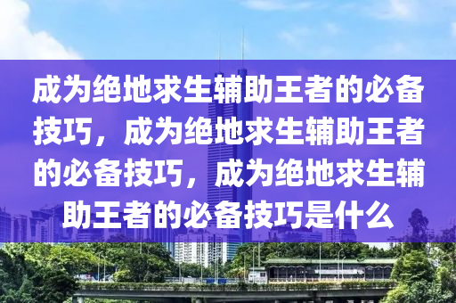 成为绝地求生辅助王者的必备技巧，成为绝地求生辅助王者的必备技巧，成为绝地求生辅助王者的必备技巧是什么