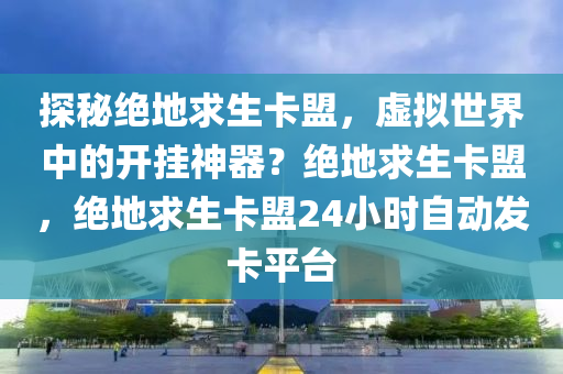 探秘绝地求生卡盟，虚拟世界中的开挂神器？绝地求生卡盟，绝地求生卡盟24小时自动发卡平台