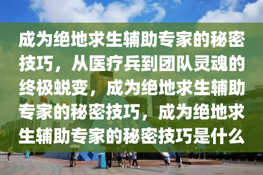 成为绝地求生辅助专家的秘密技巧，从医疗兵到团队灵魂的终极蜕变，成为绝地求生辅助专家的秘密技巧，成为绝地求生辅助专家的秘密技巧是什么