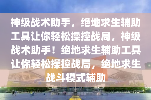神级战术助手，绝地求生辅助工具让你轻松操控战局，神级战术助手！绝地求生辅助工具让你轻松操控战局，绝地求生战斗模式辅助