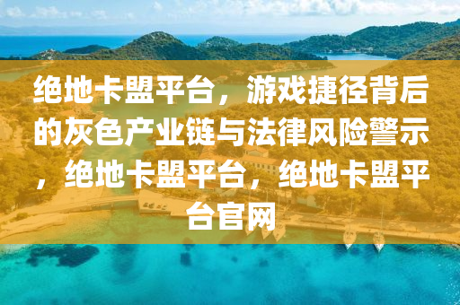 绝地卡盟平台，游戏捷径背后的灰色产业链与法律风险警示，绝地卡盟平台，绝地卡盟平台官网