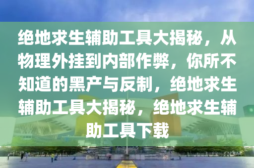 绝地求生辅助工具大揭秘，从物理外挂到内部作弊，你所不知道的黑产与反制，绝地求生辅助工具大揭秘，绝地求生辅助工具下载