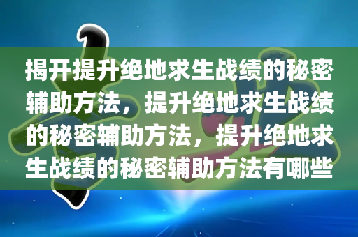 揭开提升绝地求生战绩的秘密辅助方法，提升绝地求生战绩的秘密辅助方法，提升绝地求生战绩的秘密辅助方法有哪些