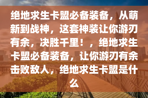 绝地求生卡盟必备装备，从萌新到战神，这套神装让你游刃有余，决胜千里！，绝地求生卡盟必备装备，让你游刃有余击败敌人，绝地求生卡盟是什么