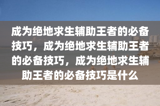 成为绝地求生辅助王者的必备技巧，成为绝地求生辅助王者的必备技巧，成为绝地求生辅助王者的必备技巧是什么