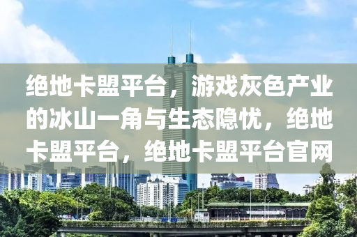绝地卡盟平台，游戏灰色产业的冰山一角与生态隐忧，绝地卡盟平台，绝地卡盟平台官网