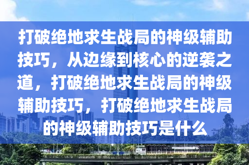 打破绝地求生战局的神级辅助技巧，从边缘到核心的逆袭之道，打破绝地求生战局的神级辅助技巧，打破绝地求生战局的神级辅助技巧是什么