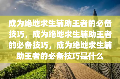 成为绝地求生辅助王者的必备技巧，成为绝地求生辅助王者的必备技巧，成为绝地求生辅助王者的必备技巧是什么