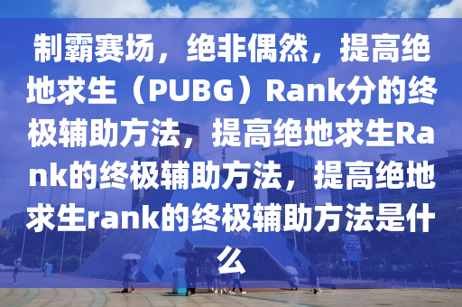 制霸赛场，绝非偶然，提高绝地求生（PUBG）Rank分的终极辅助方法，提高绝地求生Rank的终极辅助方法，提高绝地求生rank的终极辅助方法是什么