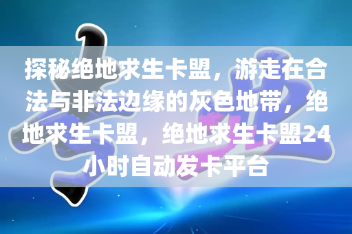 探秘绝地求生卡盟，游走在合法与非法边缘的灰色地带，绝地求生卡盟，绝地求生卡盟24小时自动发卡平台