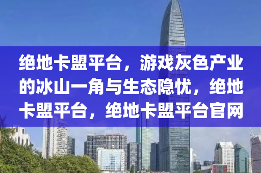 绝地卡盟平台，游戏灰色产业的冰山一角与生态隐忧，绝地卡盟平台，绝地卡盟平台官网