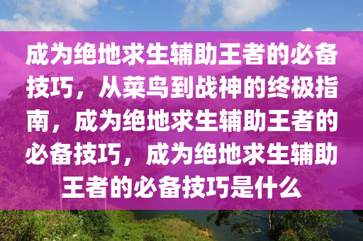 成为绝地求生辅助王者的必备技巧，从菜鸟到战神的终极指南，成为绝地求生辅助王者的必备技巧，成为绝地求生辅助王者的必备技巧是什么
