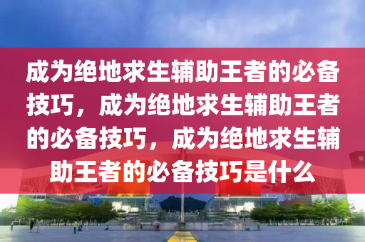 成为绝地求生辅助王者的必备技巧，成为绝地求生辅助王者的必备技巧，成为绝地求生辅助王者的必备技巧是什么