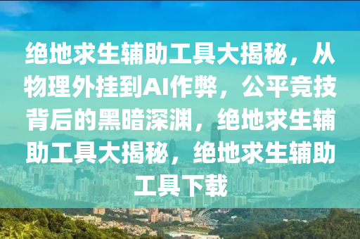 绝地求生辅助工具大揭秘，从物理外挂到AI作弊，公平竞技背后的黑暗深渊，绝地求生辅助工具大揭秘，绝地求生辅助工具下载
