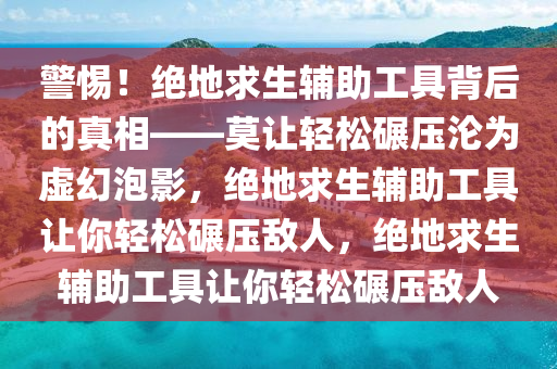 警惕！绝地求生辅助工具背后的真相——莫让轻松碾压沦为虚幻泡影，绝地求生辅助工具让你轻松碾压敌人，绝地求生辅助工具让你轻松碾压敌人