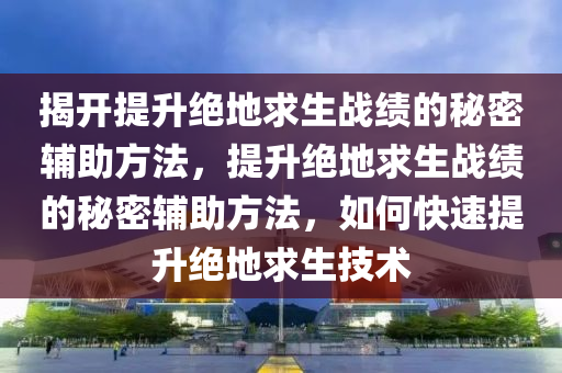 揭开提升绝地求生战绩的秘密辅助方法，提升绝地求生战绩的秘密辅助方法，如何快速提升绝地求生技术