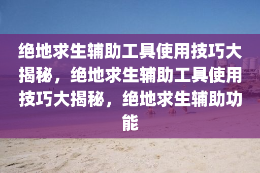 绝地求生辅助工具使用技巧大揭秘，绝地求生辅助工具使用技巧大揭秘，绝地求生辅助功能