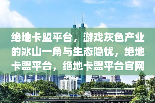 绝地卡盟平台，游戏灰色产业的冰山一角与生态隐忧，绝地卡盟平台，绝地卡盟平台官网
