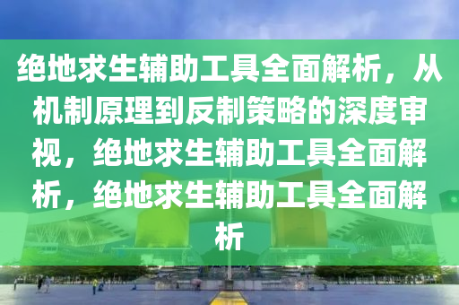 绝地求生辅助工具全面解析，从机制原理到反制策略的深度审视，绝地求生辅助工具全面解析，绝地求生辅助工具全面解析