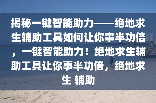 揭秘一键智能助力——绝地求生辅助工具如何让你事半功倍，一键智能助力！绝地求生辅助工具让你事半功倍，绝地求生 辅助